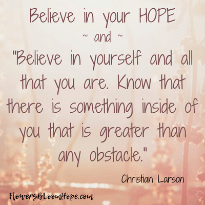 Believe in your hope. Believe in yourself and all that you are. Know that there is something inside of you that is greater than any obstacle.