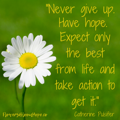 Never give up. Have hope. Expect only the best from life and take action to get it.