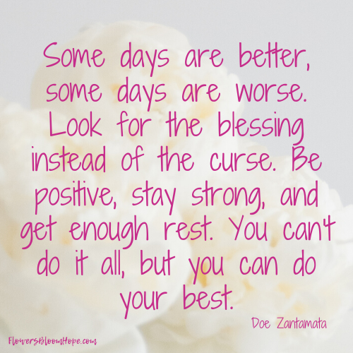 Some days are better, some days are worse. Look for the blessing instead of the curse. Be positive, stay strong, and get enough rest. You can't do it all, but you can do your best.