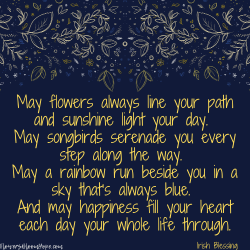 May flowers always line your path and sunshine light your day. May songbirds serenade you every step along the way. May a rainbow run beside you in a sky that's always blue. And may happiness fill your heart each day your whole life through.