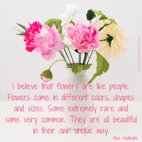 I believe that flowers are like people. Flowers come in different colors, shapes and sizes. Some extremely rare and some very common. They are all beautiful in their own unique way.