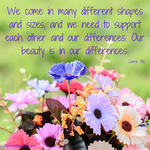 We come in many different shapes and sizes, and we need to support each other in our differences. Our beauty is in our differences.