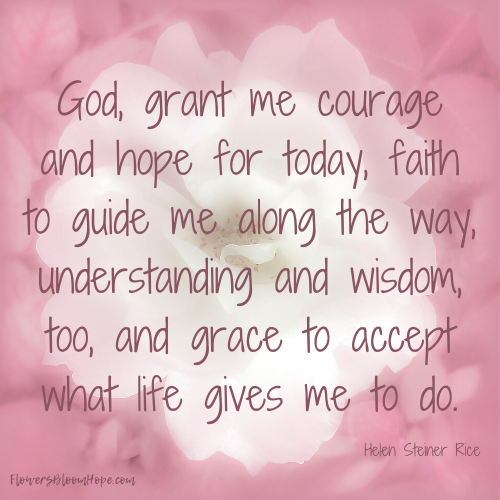 God, grant me courage and hope for today, faith to guide me along the way, understanding and wisdom, too, and grace to accept what life gives me to do.