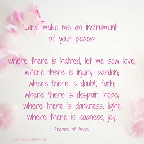 Lord, make me an instrument of your peace, Where there is hatred, let me sow love; Where there is injury, pardon; Where there is doubt, faith; Where there is dispair, hope; Where there is darkness, light; Where there is sadness, joy;.