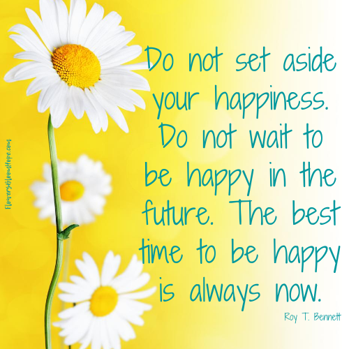Do not set aside your happiness. Do not wait to be happy in the future. The best time to be happy is always now.