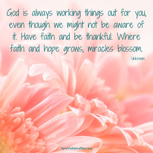 God is always working things out for you, even though we might not be aware of it. Have faith and be thankful. Where faith and hope grows, miracles blossom.