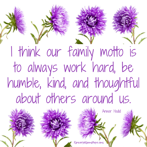 I think our family motto is to always work hard, be humble, kind, and thoughtful about others around us.