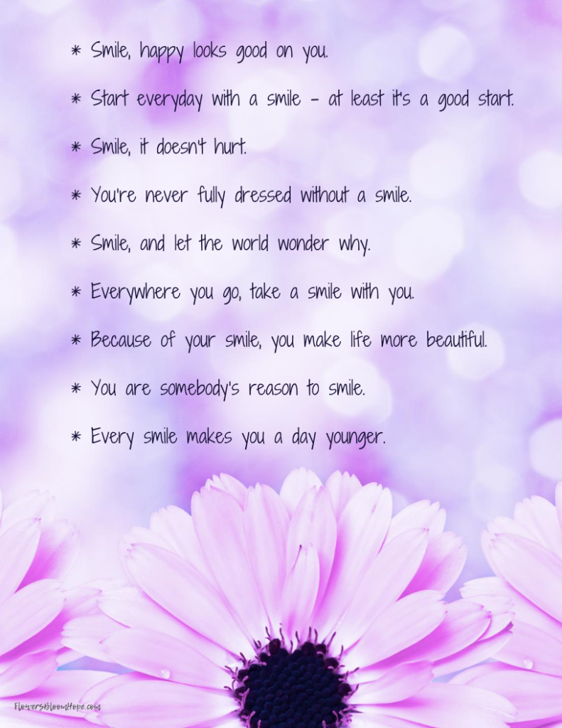 * Smile, happy looks good on you.  * Start everyday with a smile – at least it’s a good start.  * Smile, it doesn’t hurt.  * You’re never fully dressed without a smile.   * Smile, and let the world wonder why.   * Everywhere you go, take a smile with you. * Because of your smile, you make life more beautiful. * You are somebody’s reason to smile.   * Every smile makes you a day younger. 