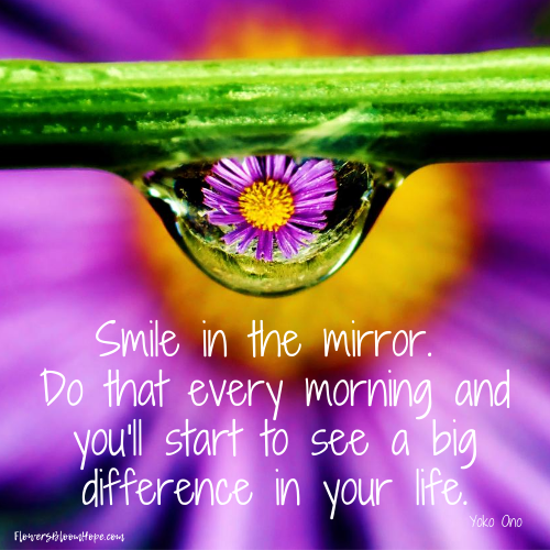 Smile in the mirror. So that every morning and you'll start to see a big difference in your life.