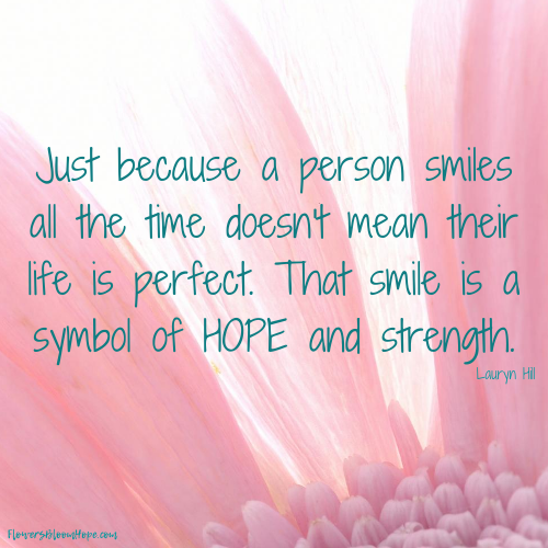 Just because a person smiles all the time doesn't mean their life is perfect. That smile is a symbol of hope and strength.