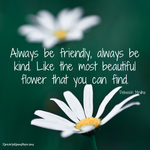 Always be friendly, always be kind. Like the most beautiful flower that you can find.