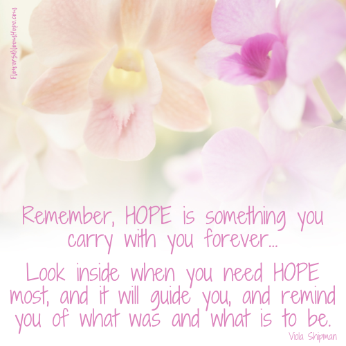 Remember, hope is something you carry with you forever...Look inside when you need hope most, and it will guide you, and remind you of what was and what is to be.