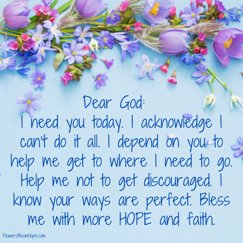 Dear God: I need you today. I acknowledge I can't do it all. I depend on you to help me get to where I need to go. Help me not to get discouraged. I know your ways are perfect. Bless me with more hope and faith.