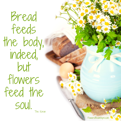 Bread feeds the body, indeed, but flowers feed the soul.
