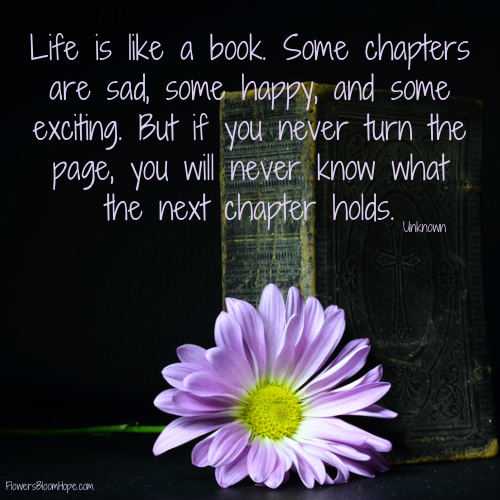 Life is like a book. Some chapters are sad, some happy, and some exciting. But if you never turn the page, you will never know what the next chapter holds.