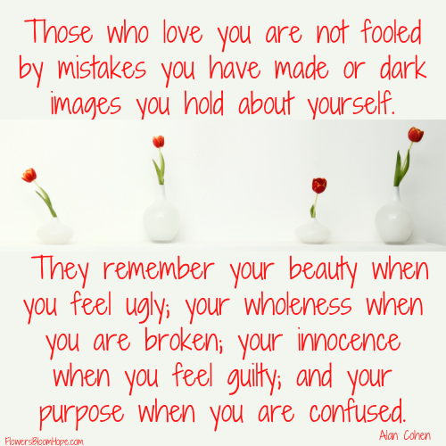 Those who love you are not fooled by mistakes you have made of dark images you hold about yourself. They remember your beauty when you feel ugly; your wholeness when you are broken; your innocence when you feel guilty; and your purpose when you are confused.