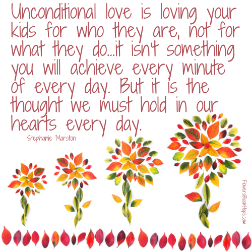 Unconditional love is loving your kids for who they are, not for what they do...it isn't something you will achieve every minute of every day. But it is the thought we must hold in our hearts every day.