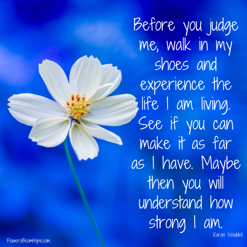 Before you judge me, walk in my shoes and experience the life I am living. See if you can make it as far as I have. Maybe then you will understand how strong I am.