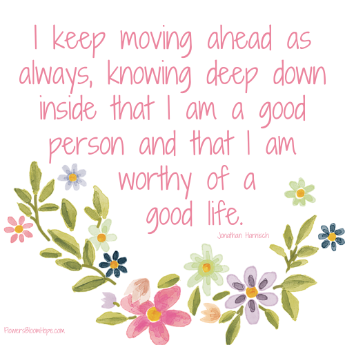 I keep moving ahead as always, knowing deep down inside that I am a good person and that I am worthy of a good life.