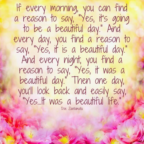 If every morning, you can find a reason to say, “Yes, it’s going to be a beautiful day.” And every day, you find a reason to say, “Yes, it is a beautiful day.” And every night, you find a reason to say, “Yes, it was a beautiful day.” Then one day, you’ll look back and easily say, “Yes…It was a beautiful life.