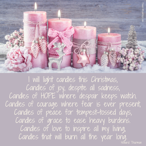 I will light candles this Christmas, Candles of joy, despite all sadness, Candles of hope where despair keeps watch. Candles of courage where fear is ever present, Candles of peace for tempest-tossed days, Candles of grace to ease heavy burdens. Candles of love to inspire all my living, Candles that will burn all the year long.