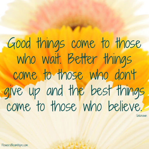 Good things come to those who wait. Better things come to those who don’t give up and the best things come to those who believe.