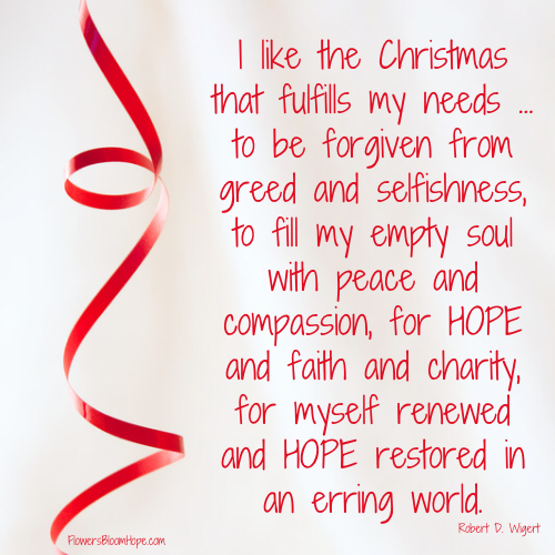 I like the Christmas that fulfills my needs … to be forgiven from greed and selfishness, to fill my empty soul with peace and compassion, for HOPE and faith and charity, for myself renewed and HOPE restored in an erring world.–