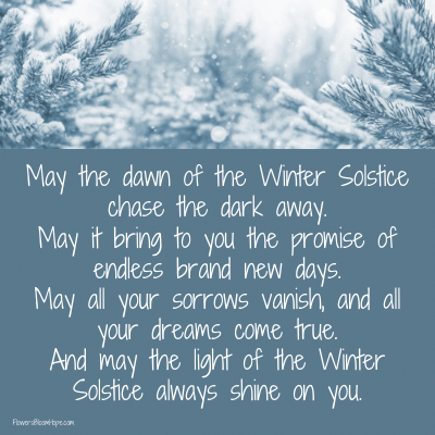 May the dawn of the Winter Solstice chase the dark away. May it bring to you the promise of endless brand new days. May all your sorrows vanish, and all your dreams come true. And may the light of the Winter Solstice always shine on you.