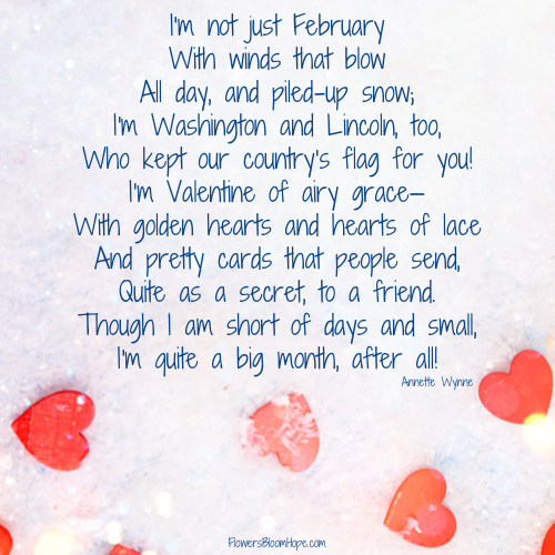 I'm not just February With winds that blow All day, and piled-up snow; I'm Washington and Lincoln, too, Who kept our country's flag for you! I'm Valentine of airy grace— With golden hearts and hearts of lace And pretty cards that people send, Quite as a secret, to a friend. Though I am short of days and small, I'm quite a big month, after all!