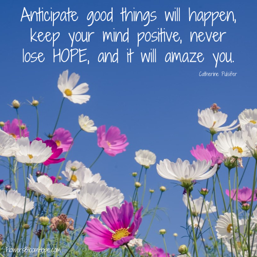 Anticipate good things will happen, keep your mind positive, never lose HOPE, and it will amaze you.
