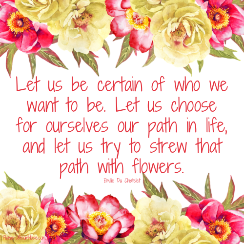 Let us be certain of who we want to be. Let us choose for ourselves our path in life, and let us try to strew that path with flowers.