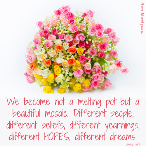 We become not a melting pot but a beautiful mosaic. Different people, different beliefs, different yearnings, different hopes, different dreams.
