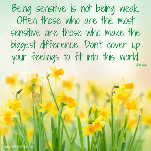 Being sensitive is not being weak. Often those who are the most sensitive are those who make the biggest difference. Don’t cover up your feelings to fit into this world.