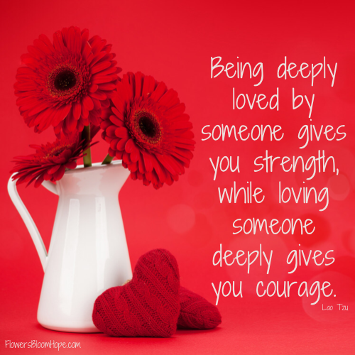 Being deeply loved by someone gives you strength, while loving someone deeply gives you courage.