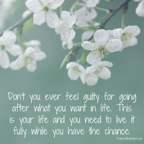 Don’t you ever feel guilty for going after what you want in life. This is your life and you need to live it fully while you have the chance.