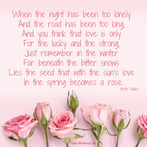 When the night has been too lonely And the road has been too long, And you think that love is only For the lucky and the strong, Just remember in the winter Far beneath the bitter snows Lies the seed that with the sun’s love In the spring becomes a rose.