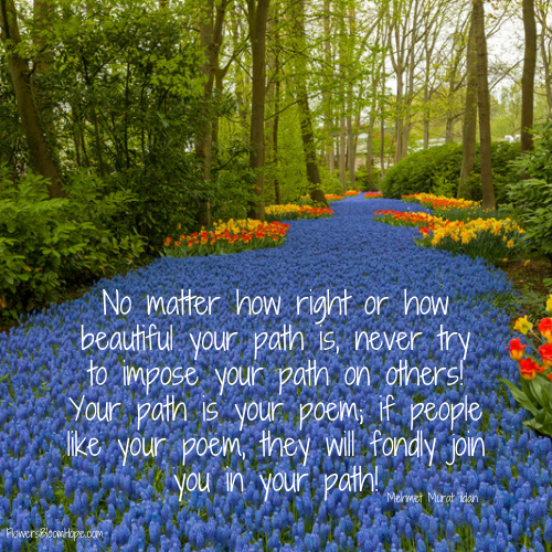 No matter how right or how beautiful your path is, never try to impose your path on others! Your path is our poem; if people like your poem, they will fondly join you in your path!