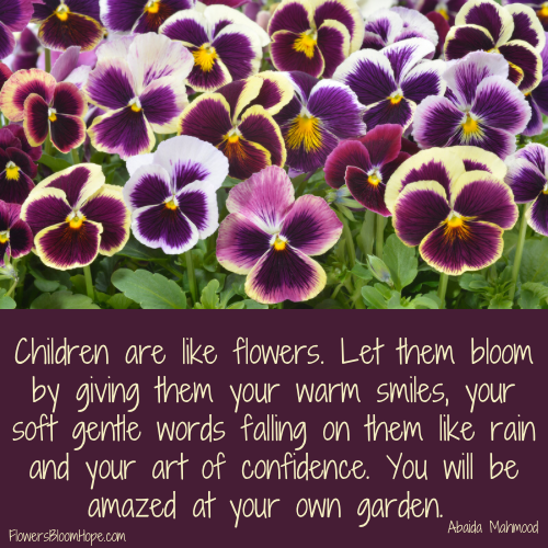 Children are like flowers. Let them bloom by giving them your warm smiles, your soft gentle words falling on them like rain and your art of confidence. You will be amazed at your own garden.