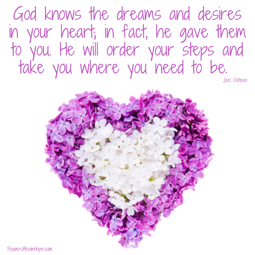 God knows the dreams and desires in your heart; in fact, he gave them to you. He will order your steps and take you where you need to be.