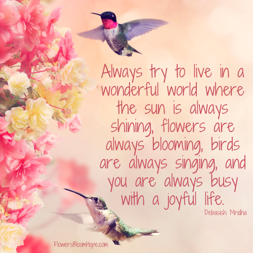 Always try to live in a wonderful world where the sun is always shining, flowers are always blooming, birds are always singing, and you are always busy with a joyful life.