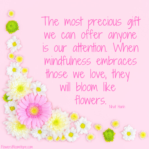 The most precious gift we can offer anyone is our attention. When mindfulness embraces those we love, they will bloom like flowers.