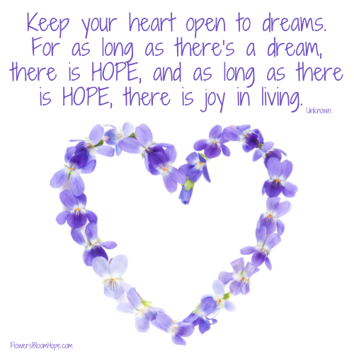 Keep your heart open to dreams. For as long as there’s a dream, there is HOPE, and as long as there is HOPE, there is joy in living.