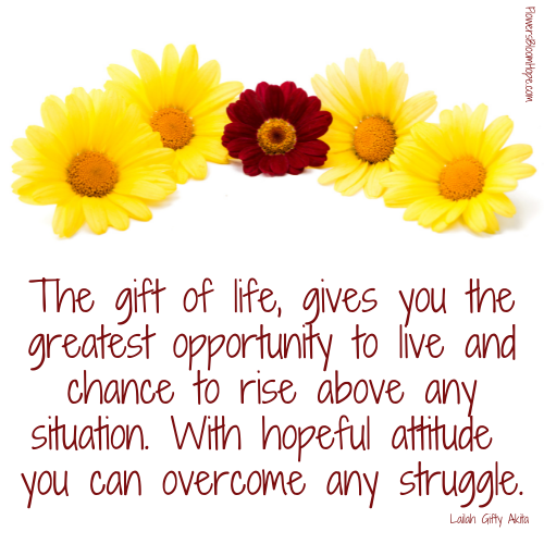 The gift of life, gives you the greatest opportunity to live and chance to rise above any situation. With hopeful attitude you can overcome any struggle.