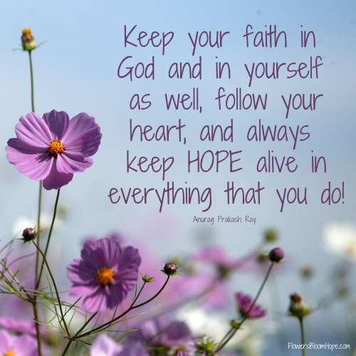 Keep your faith in God and in yourself as well, follow your heart, and always keep HOPE alive in everything that you do!