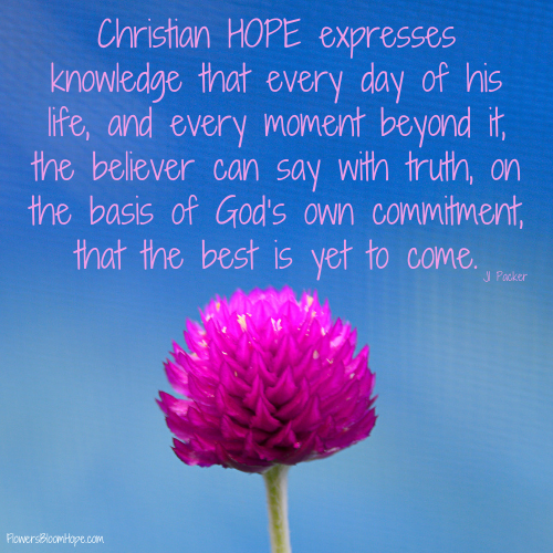 Christian HOPE expresses knowledge that every day of his life, and every moment beyond it, the believer can say with truth, on the basis of God’s own commitment, that the best is yet to come.