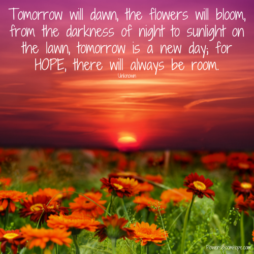 Tomorrow will dawn, the flowers will bloom, from the darkness of night to sunlight on the lawn, tomorrow is a new day; for HOPE, there will always be room.