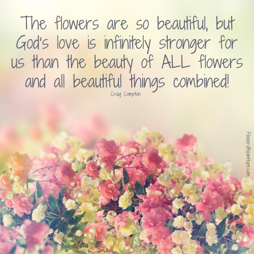 The flowers are so beautiful, but God’s love is infinitely stronger for us than the beauty of ALL flowers and all beautiful things combined!