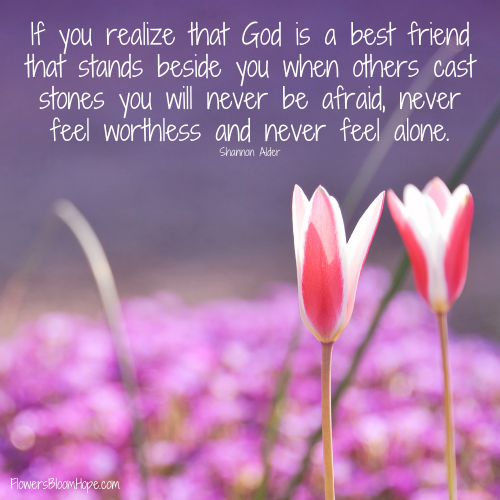 If you realize that God is a best friend that stands beside you when others cast stones you will never be afraid, never feel worthless and never feel alone.
