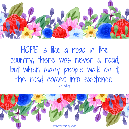 HOPE is like a road in the country; there was never a road, but when many people walk on it, the road comes into existence.