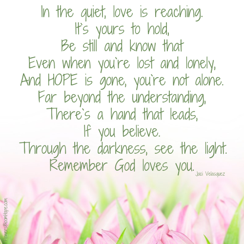 In the quiet, love is reaching It's yours to hold, Be still and know that Even when you're lost and lonely, And HOPE is gone, you're not alone. Far beyond the understanding, There's a hand that leads, If you believe. Through the darkness, see the light. Remember God loves you.